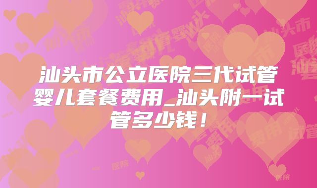 汕头市公立医院三代试管婴儿套餐费用_汕头附一试管多少钱！