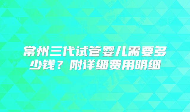 常州三代试管婴儿需要多少钱？附详细费用明细