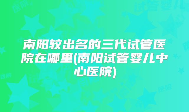南阳较出名的三代试管医院在哪里(南阳试管婴儿中心医院)