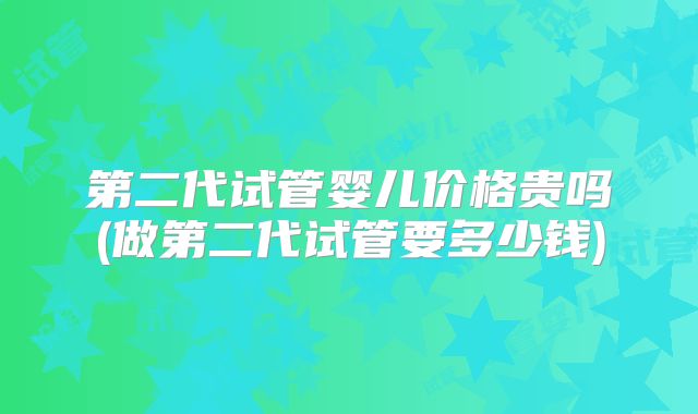 第二代试管婴儿价格贵吗(做第二代试管要多少钱)