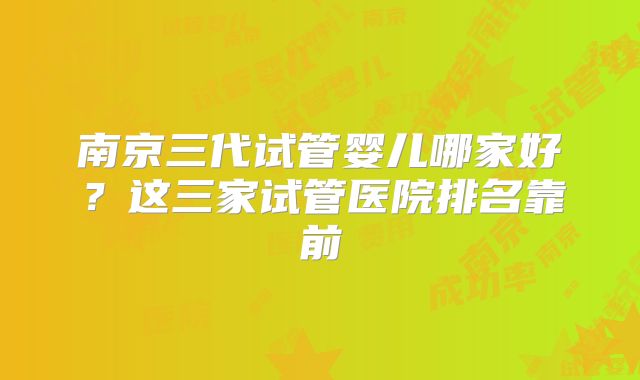 南京三代试管婴儿哪家好？这三家试管医院排名靠前