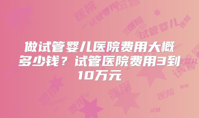 做试管婴儿医院费用大概多少钱？试管医院费用3到10万元