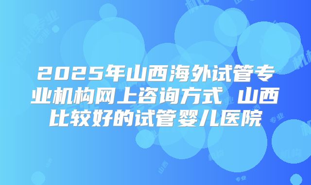 2025年山西海外试管专业机构网上咨询方式 山西比较好的试管婴儿医院