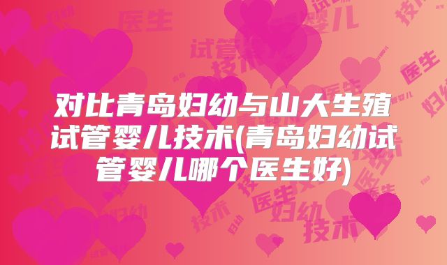 对比青岛妇幼与山大生殖试管婴儿技术(青岛妇幼试管婴儿哪个医生好)