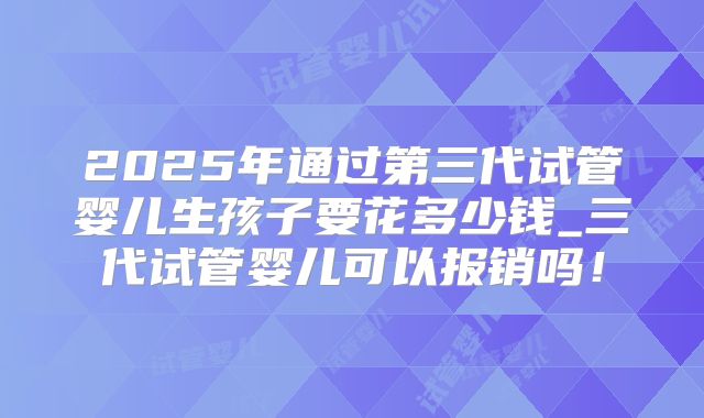 2025年通过第三代试管婴儿生孩子要花多少钱_三代试管婴儿可以报销吗！