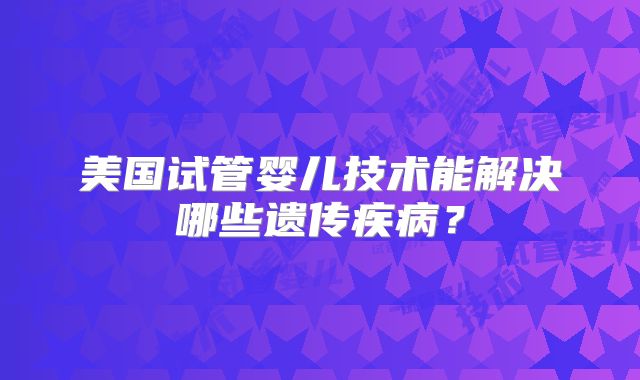 美国试管婴儿技术能解决哪些遗传疾病?