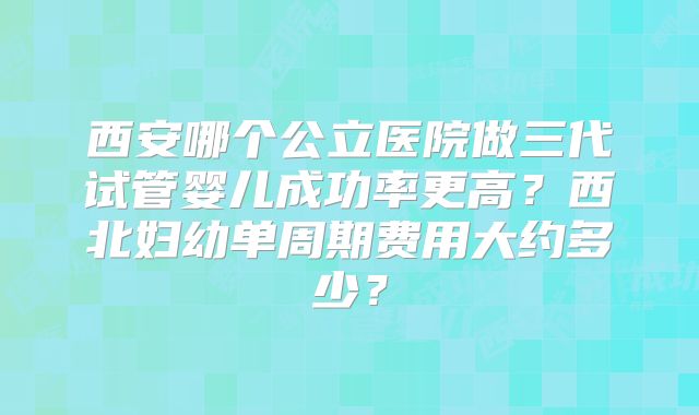 西安哪个公立医院做三代试管婴儿成功率更高？西北妇幼单周期费用大约多少？