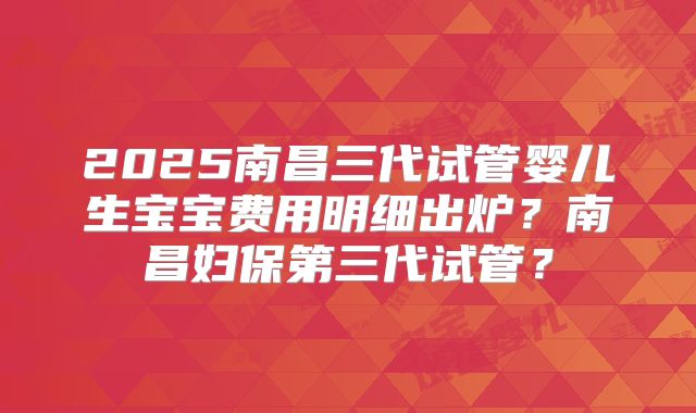2025南昌三代试管婴儿生宝宝费用明细出炉？南昌妇保第三代试管？