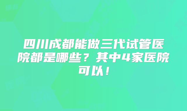 四川成都能做三代试管医院都是哪些？其中4家医院可以！