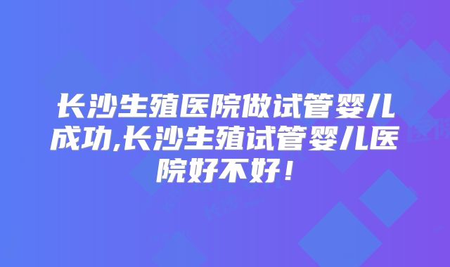 长沙生殖医院做试管婴儿成功,长沙生殖试管婴儿医院好不好!