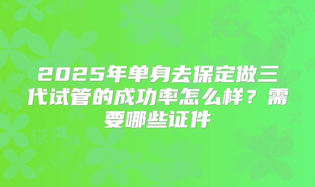2025年单身去保定做三代试管的成功率怎么样?需要哪些证件