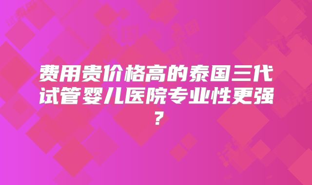 费用贵价格高的泰国三代试管婴儿医院专业性更强?