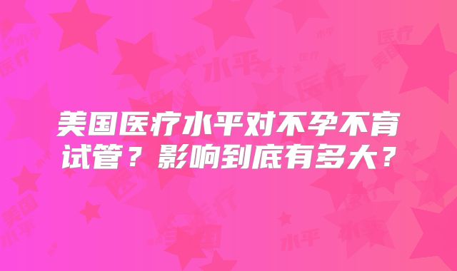 美国医疗水平对不孕不育试管？影响到底有多大？