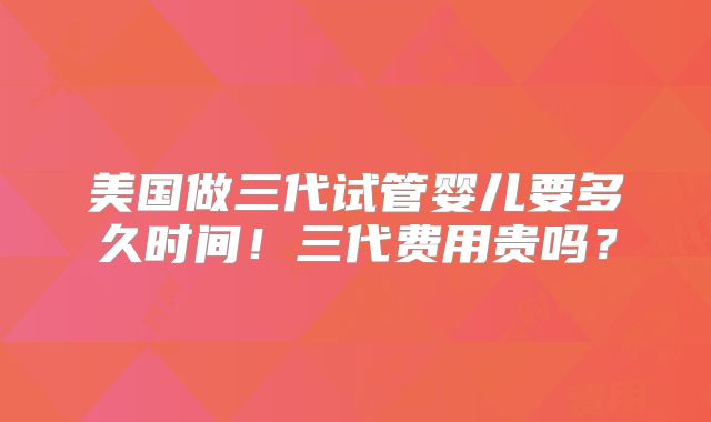 美国做三代试管婴儿要多久时间!三代费用贵吗?