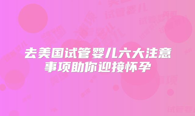 去美国试管婴儿六大注意事项助你迎接怀孕