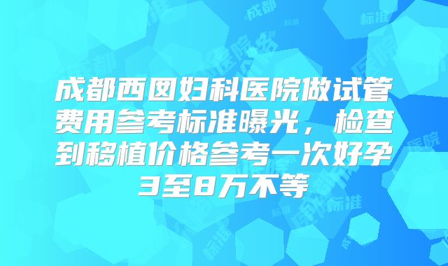 成都西囡妇科医院做试管费用参考标准曝光，检查到移植价格参考一次好孕3至8万不等
