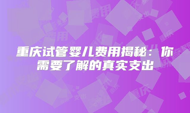 重庆试管婴儿费用揭秘：你需要了解的真实支出