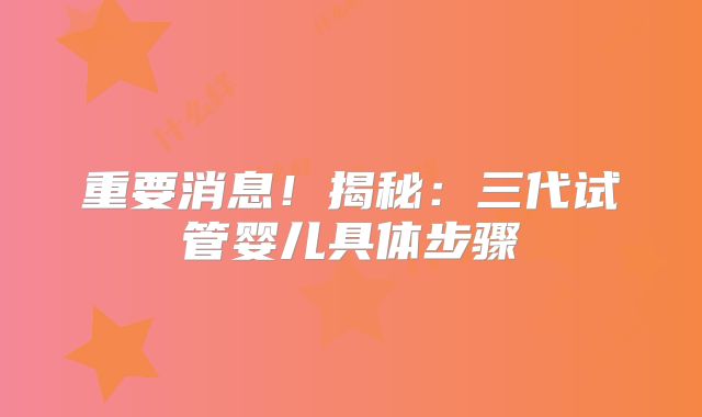 重要消息!揭秘:三代试管婴儿具体步骤