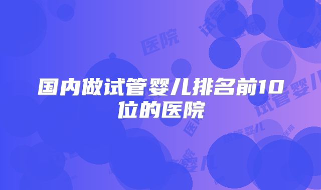 国内做试管婴儿排名前10位的医院