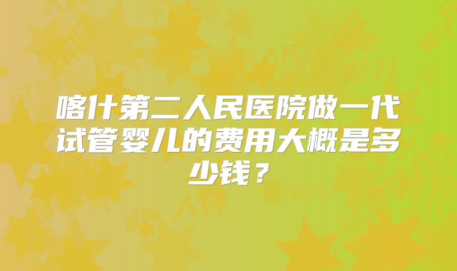 喀什第二人民医院做一代试管婴儿的费用大概是多少钱?