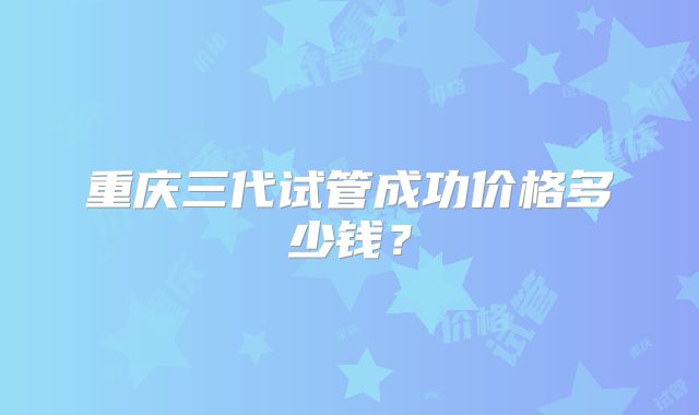 重庆三代试管成功价格多少钱？