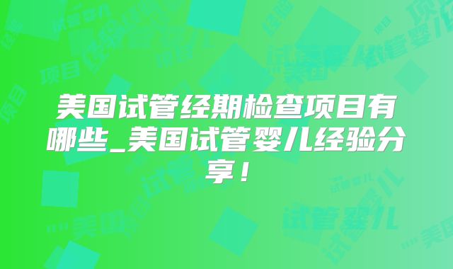 美国试管经期检查项目有哪些_美国试管婴儿经验分享！