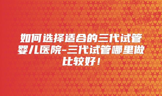 如何选择适合的三代试管婴儿医院-三代试管哪里做比较好!