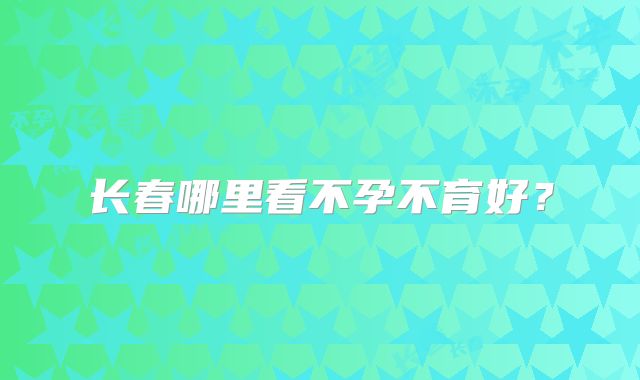 长春哪里看不孕不育好？