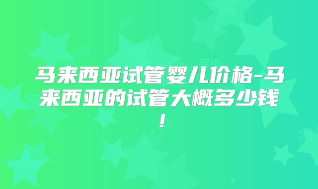 马来西亚试管婴儿价格-马来西亚的试管大概多少钱！