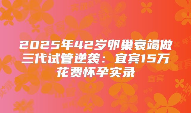 2025年42岁卵巢衰竭做三代试管逆袭：宜宾15万花费怀孕实录