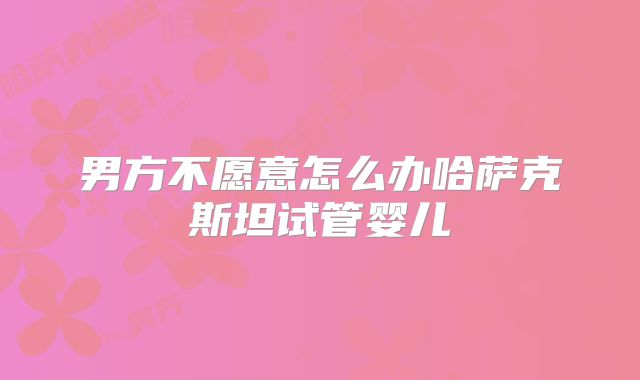 男方不愿意怎么办哈萨克斯坦试管婴儿