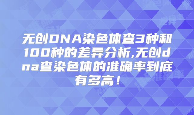 无创DNA染色体查3种和100种的差异分析,无创dna查染色体的准确率到底有多高！