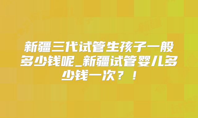 新疆三代试管生孩子一般多少钱呢_新疆试管婴儿多少钱一次?!