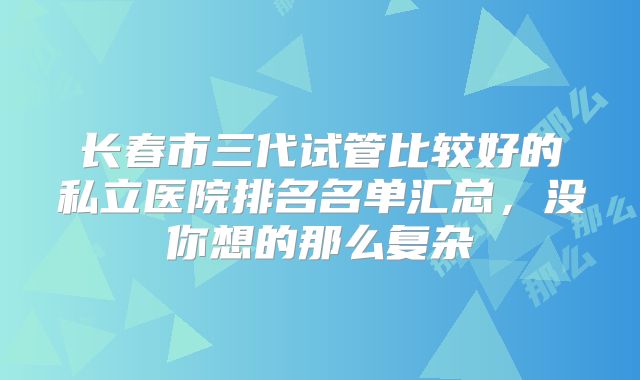 长春市三代试管比较好的私立医院排名名单汇总，没你想的那么复杂