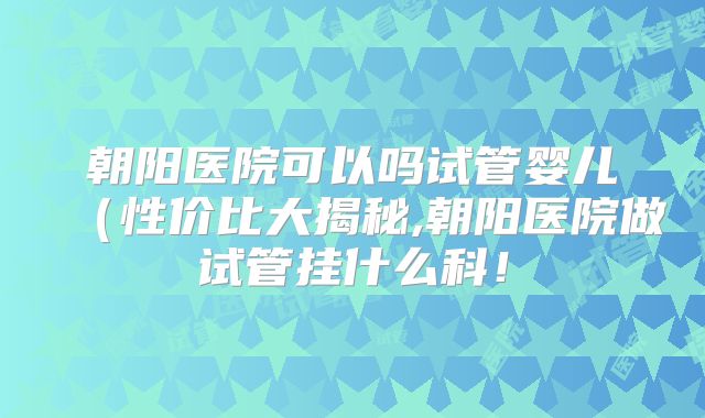 朝阳医院可以吗试管婴儿（性价比大揭秘,朝阳医院做试管挂什么科！