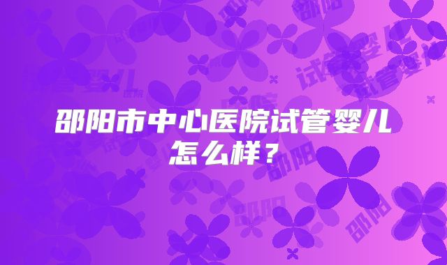 邵阳市中心医院试管婴儿怎么样?