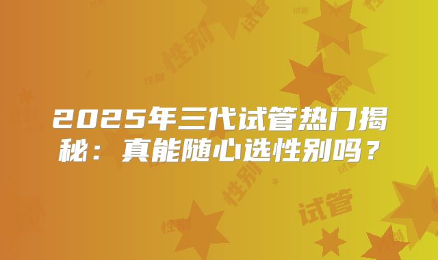2025年三代试管热门揭秘:真能随心选性别吗?
