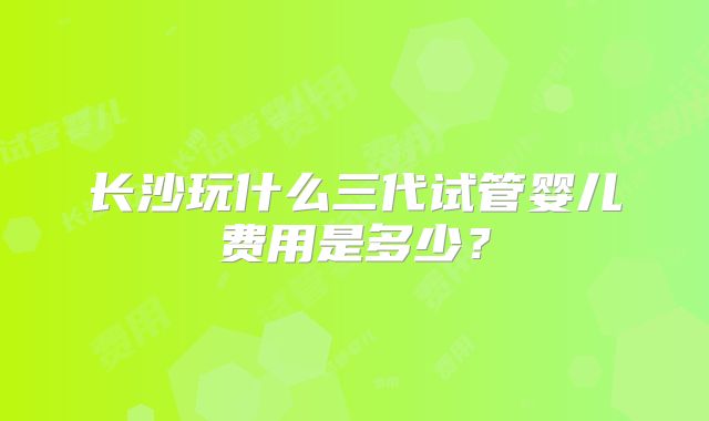 长沙玩什么三代试管婴儿费用是多少？