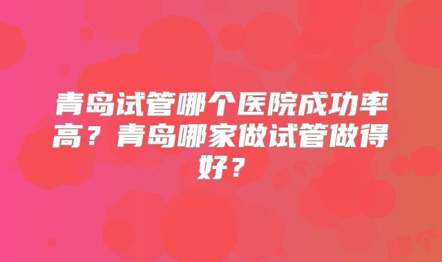 青岛试管哪个医院成功率高？青岛哪家做试管做得好？