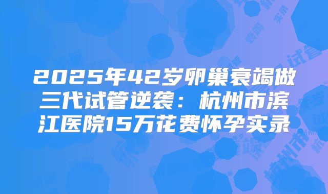 2025年42岁卵巢衰竭做三代试管逆袭:杭州市滨江医院15万花费怀孕实录