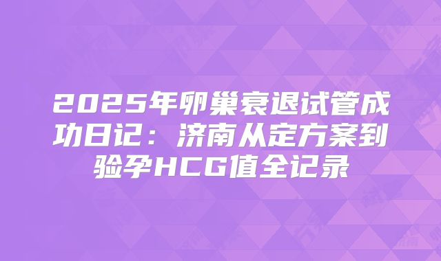 2025年卵巢衰退试管成功日记：济南从定方案到验孕HCG值全记录