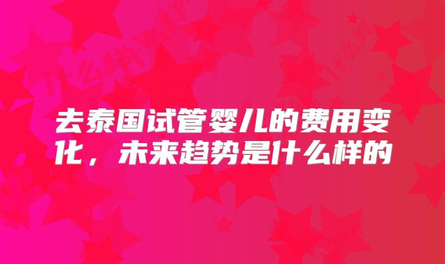去泰国试管婴儿的费用变化,未来趋势是什么样的
