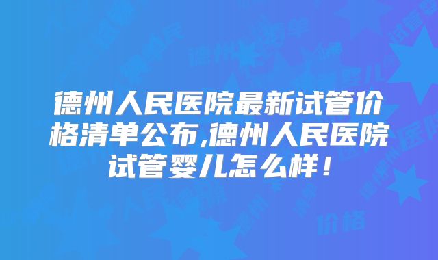 德州人民医院最新试管价格清单公布,德州人民医院试管婴儿怎么样！