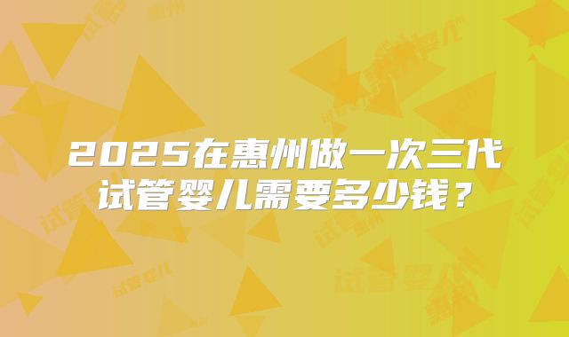 2025在惠州做一次三代试管婴儿需要多少钱?