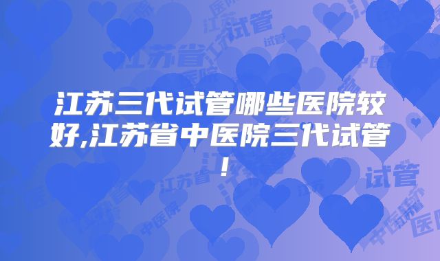 江苏三代试管哪些医院较好,江苏省中医院三代试管！