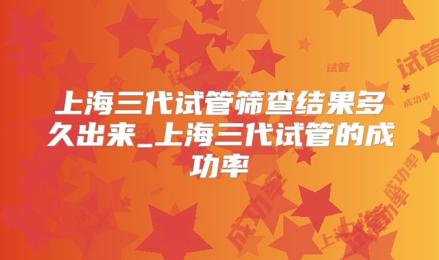 上海三代试管筛查结果多久出来_上海三代试管的成功率