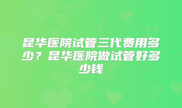 昆华医院试管三代费用多少？昆华医院做试管好多少钱