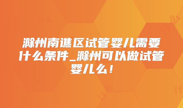 滁州南谯区试管婴儿需要什么条件_滁州可以做试管婴儿么！