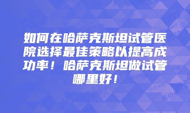 如何在哈萨克斯坦试管医院选择最佳策略以提高成功率！哈萨克斯坦做试管哪里好！