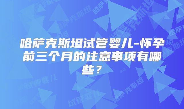 哈萨克斯坦试管婴儿-怀孕前三个月的注意事项有哪些？